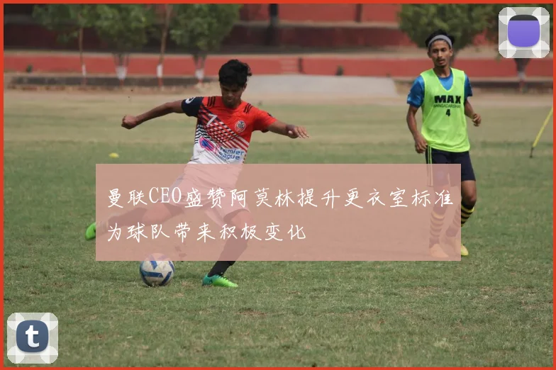 曼联CEO盛赞阿莫林提升更衣室标准为球队带来积极变化