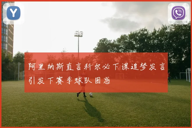 阿里纳斯直言科尔必下课追梦发言引发下赛季球队困惑