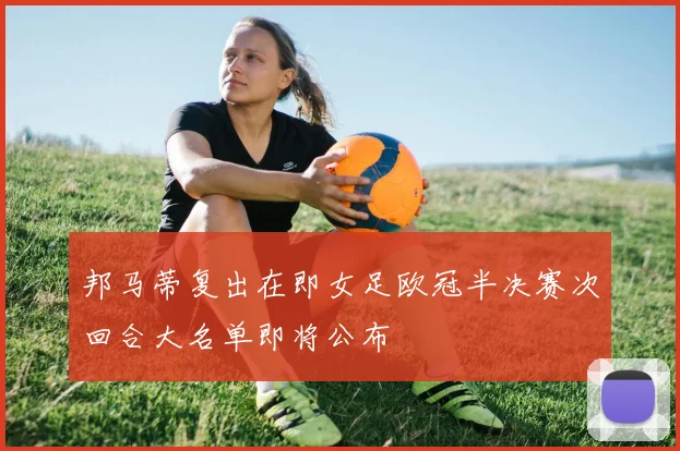 邦马蒂复出在即女足欧冠半决赛次回合大名单即将公布