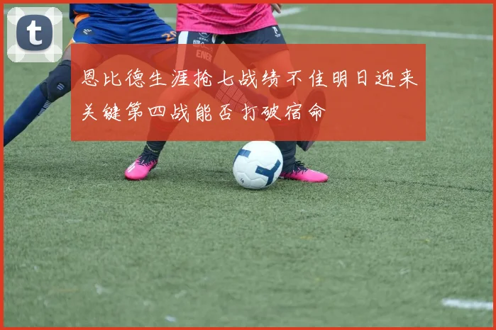 恩比德生涯抢七战绩不佳明日迎来关键第四战能否打破宿命