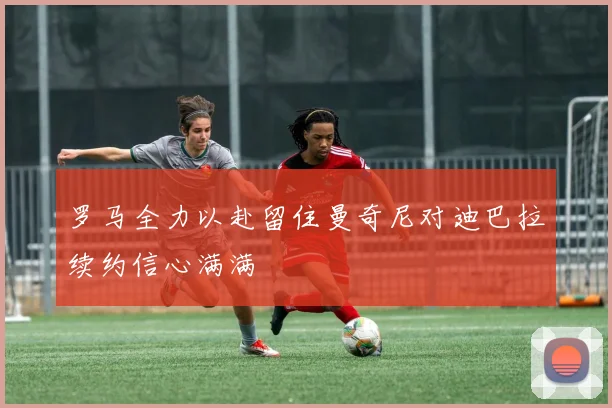 罗马全力以赴留住曼奇尼对迪巴拉续约信心满满