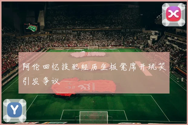 阿伦回忆技犯经历坐板凳席开玩笑引发争议
