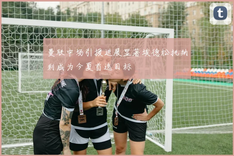 曼联中场引援进展显著埃德松托纳利成为今夏首选目标