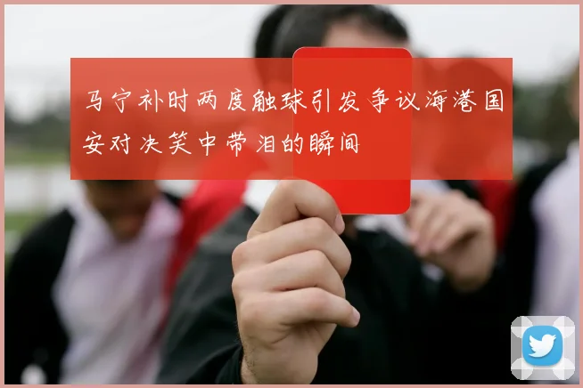 马宁补时两度触球引发争议海港国安对决笑中带泪的瞬间