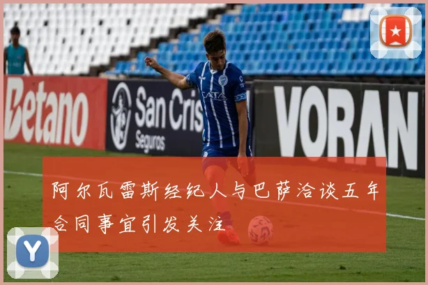 阿尔瓦雷斯经纪人与巴萨洽谈五年合同事宜引发关注