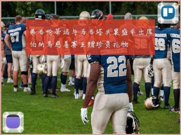 弗洛伦蒂诺与马洛塔共襄盛举出席伯纳乌慈善赛互赠珍贵礼物
