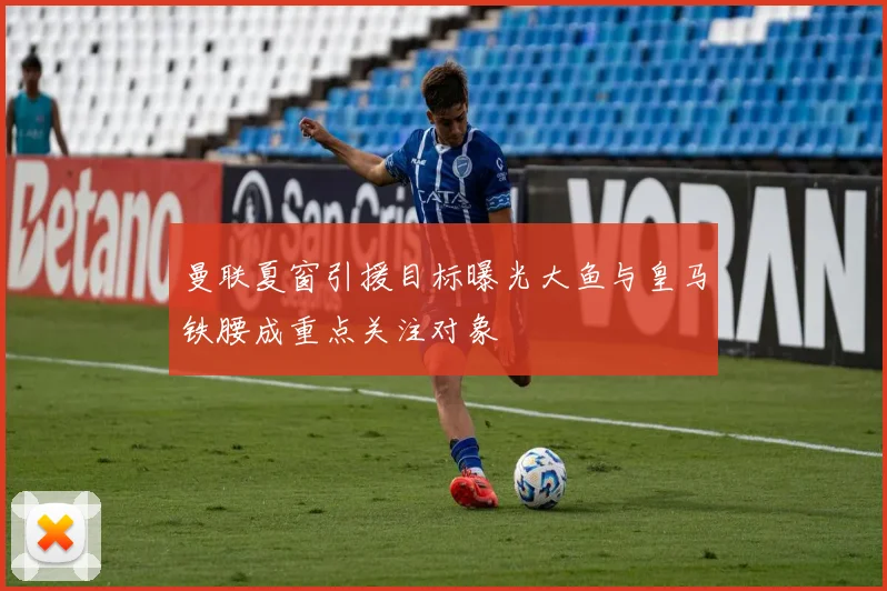 曼联夏窗引援目标曝光大鱼与皇马铁腰成重点关注对象