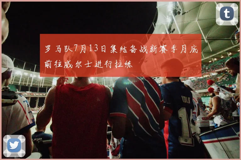 罗马队7月13日集结备战新赛季月底前往威尔士进行拉练