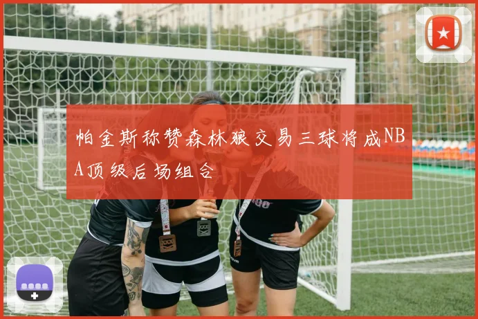 帕金斯称赞森林狼交易三球将成NBA顶级后场组合