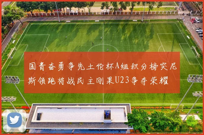 国青奋勇争先土伦杯A组积分榜突尼斯领跑将战民主刚果U23争夺荣耀
