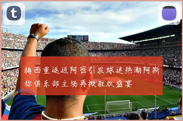 梅西重返迈阿密引发球迷热潮阿斯称俱乐部主场再掀狂欢盛宴